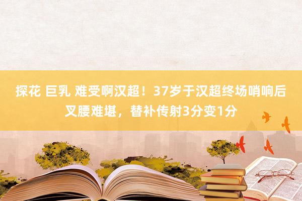 探花 巨乳 难受啊汉超！37岁于汉超终场哨响后叉腰难堪，替补传射3分变1分