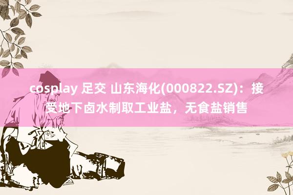 cosplay 足交 山东海化(000822.SZ)：接受地下卤水制取工业盐，无食盐销售