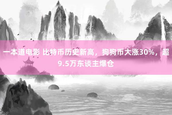 一本道电影 比特币历史新高，狗狗币大涨30%，超9.5万东谈主爆仓