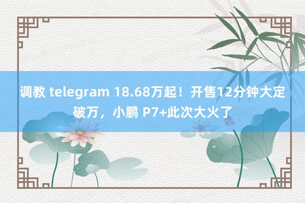 调教 telegram 18.68万起！开售12分钟大定破万，小鹏 P7+此次大火了