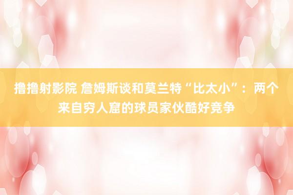 撸撸射影院 詹姆斯谈和莫兰特“比太小”：两个来自穷人窟的球员家伙酷好竞争