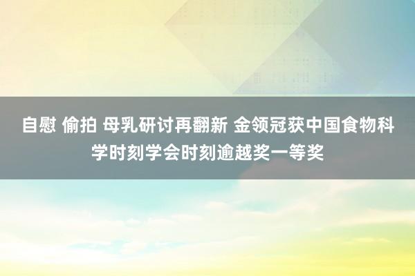 自慰 偷拍 母乳研讨再翻新 金领冠获中国食物科学时刻学会时刻逾越奖一等奖