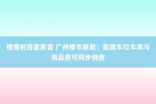 撸撸射百度影音 广州楼市新政：配建车位车库与商品房可同步销售