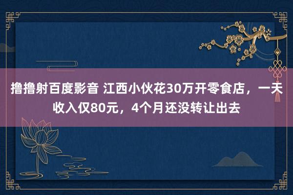 撸撸射百度影音 江西小伙花30万开零食店，一天收入仅80元，4个月还没转让出去