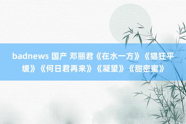 badnews 国产 邓丽君《在水一方》《猖狂平缓》《何日君再来》《凝望》《甜密蜜》