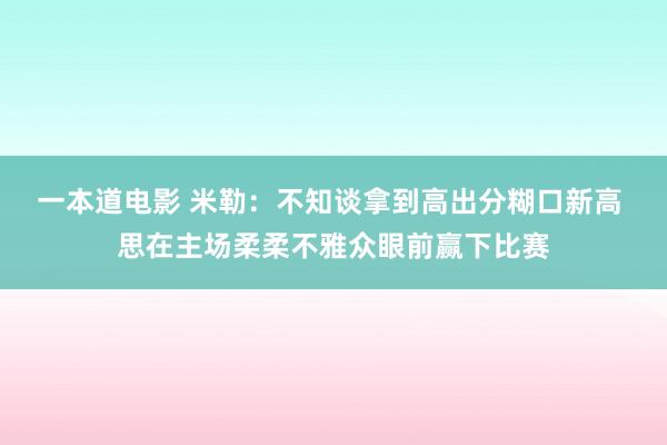 一本道电影 米勒：不知谈拿到高出分糊口新高 思在主场柔柔不雅众眼前赢下比赛