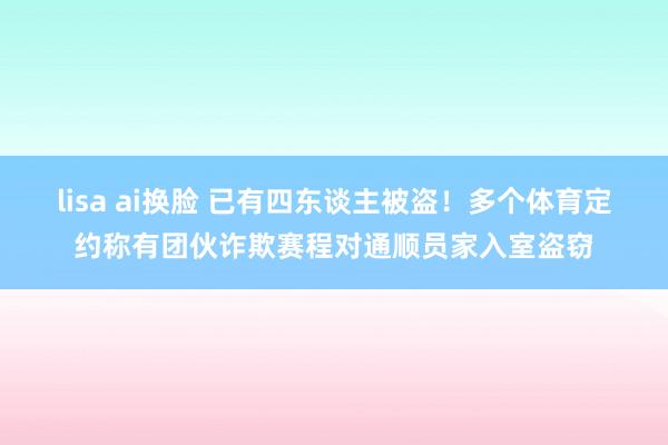 lisa ai换脸 已有四东谈主被盗！多个体育定约称有团伙诈欺赛程对通顺员家入室盗窃