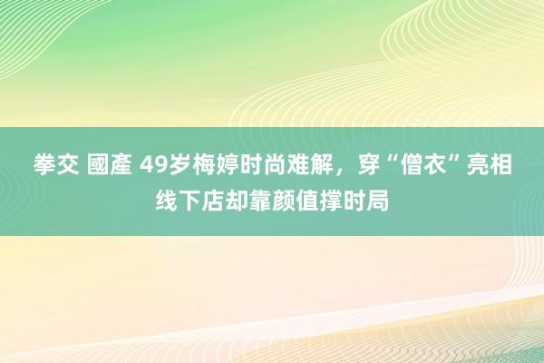 拳交 國產 49岁梅婷时尚难解，穿“僧衣”亮相线下店却靠颜值撑时局