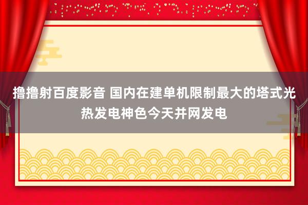 撸撸射百度影音 国内在建单机限制最大的塔式光热发电神色今天并网发电