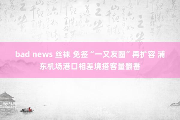 bad news 丝袜 免签“一又友圈”再扩容 浦东机场港口相差境搭客量翻番