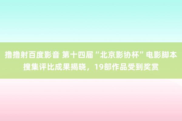 撸撸射百度影音 第十四届“北京影协杯”电影脚本搜集评比成果揭晓，19部作品受到奖赏