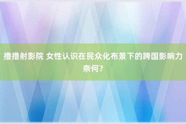 撸撸射影院 女性认识在民众化布景下的跨国影响力奈何？