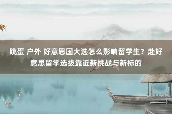 跳蛋 户外 好意思国大选怎么影响留学生？赴好意思留学选拔靠近新挑战与新标的