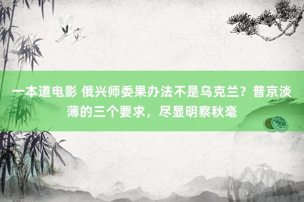 一本道电影 俄兴师委果办法不是乌克兰？普京淡薄的三个要求，尽显明察秋毫