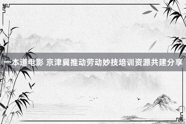 一本道电影 京津冀推动劳动妙技培训资源共建分享