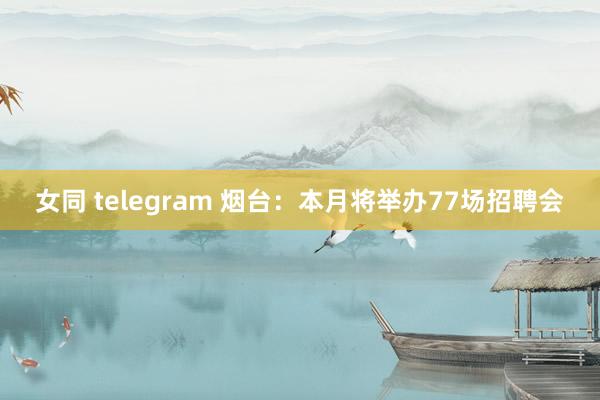 女同 telegram 烟台：本月将举办77场招聘会