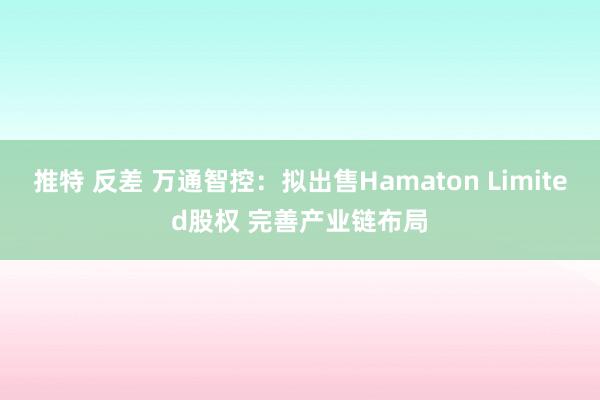 推特 反差 万通智控：拟出售Hamaton Limited股权 完善产业链布局