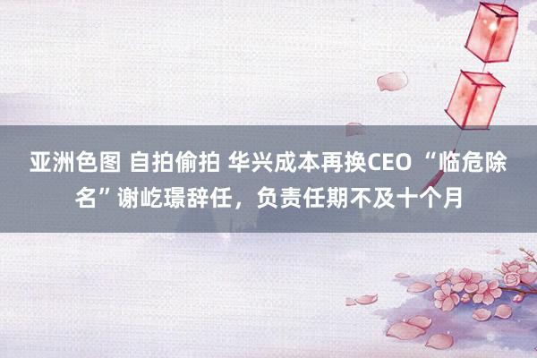 亚洲色图 自拍偷拍 华兴成本再换CEO “临危除名”谢屹璟辞任，负责任期不及十个月