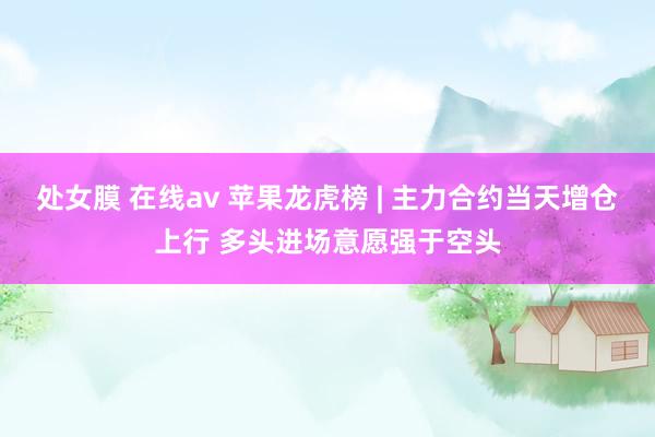 处女膜 在线av 苹果龙虎榜 | 主力合约当天增仓上行 多头进场意愿强于空头