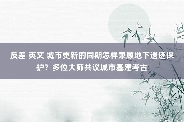 反差 英文 城市更新的同期怎样兼顾地下遗迹保护？多位大师共议城市基建考古