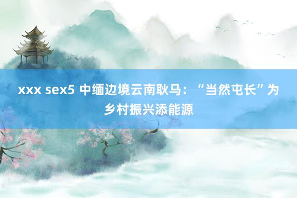 xxx sex5 中缅边境云南耿马：“当然屯长”为乡村振兴添能源