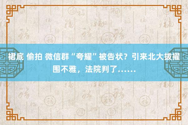 裙底 偷拍 微信群“夸耀”被告状？引来北大拔擢围不雅，法院判了……