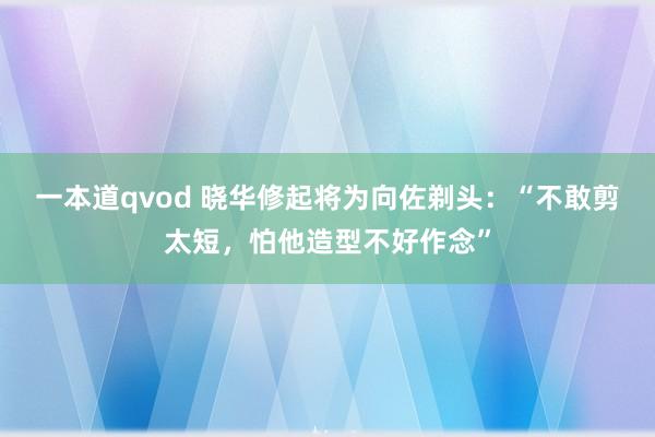 一本道qvod 晓华修起将为向佐剃头：“不敢剪太短，怕他造型不好作念”