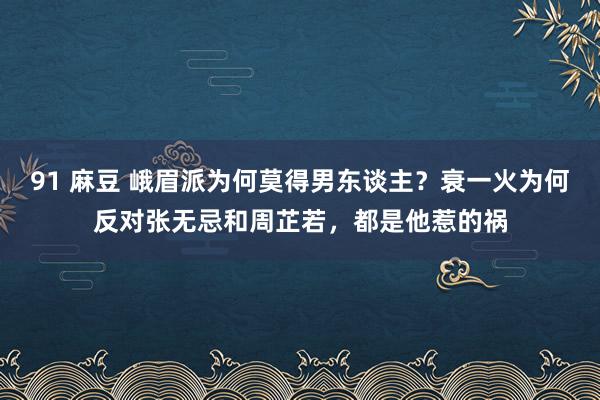 91 麻豆 峨眉派为何莫得男东谈主？衰一火为何反对张无忌和周芷若，都是他惹的祸