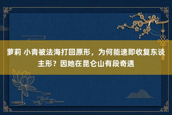 萝莉 小青被法海打回原形，为何能速即收复东谈主形？因她在昆仑山有段奇遇