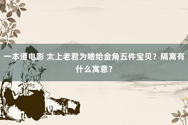 一本道电影 太上老君为啥给金角五件宝贝？隔离有什么寓意？