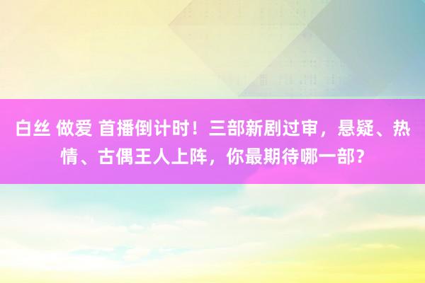 白丝 做爱 首播倒计时！三部新剧过审，悬疑、热情、古偶王人上阵，你最期待哪一部？