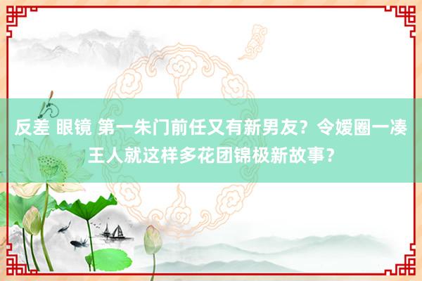 反差 眼镜 第一朱门前任又有新男友？令嫒圈一凑王人就这样多花团锦极新故事？