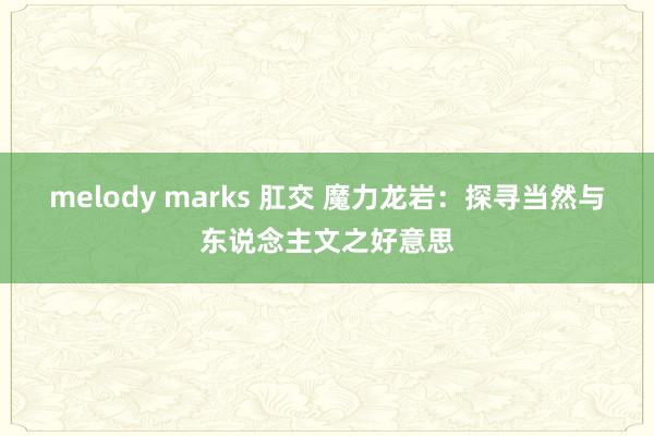 melody marks 肛交 魔力龙岩：探寻当然与东说念主文之好意思