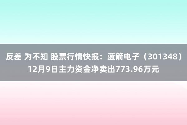 反差 为不知 股票行情快报：蓝箭电子（301348）12月9日主力资金净卖出773.96万元