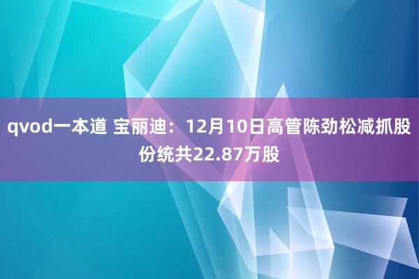 qvod一本道 宝丽迪：12月10日高管陈劲松减抓股份统共22.87万股