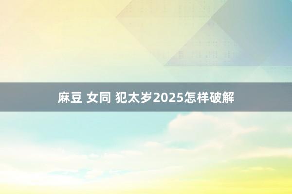 麻豆 女同 犯太岁2025怎样破解