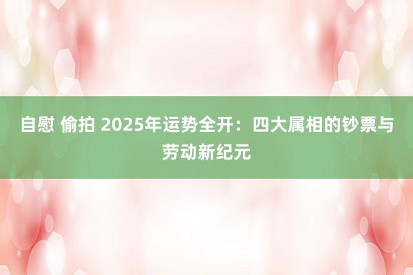 自慰 偷拍 2025年运势全开：四大属相的钞票与劳动新纪元