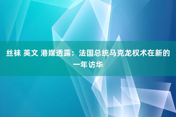 丝袜 英文 港媒透露：法国总统马克龙权术在新的一年访华