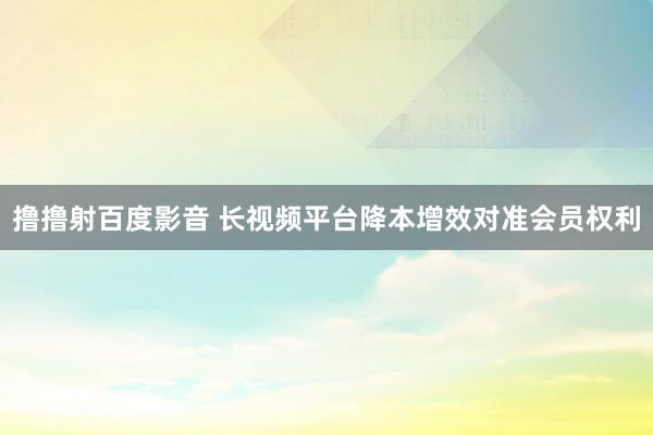 撸撸射百度影音 长视频平台降本增效对准会员权利