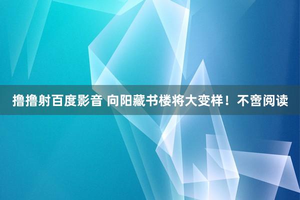 撸撸射百度影音 向阳藏书楼将大变样！不啻阅读