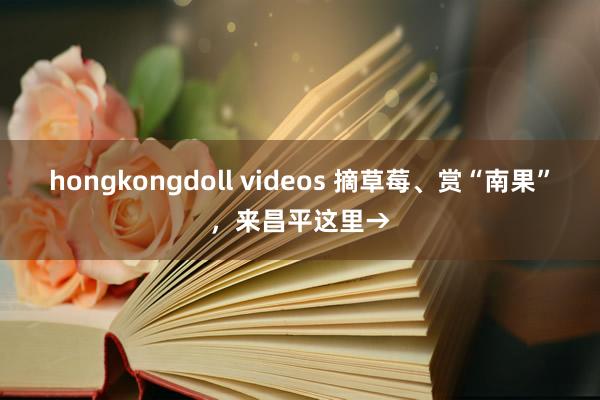 hongkongdoll videos 摘草莓、赏“南果”，来昌平这里→