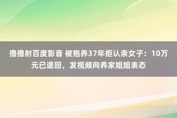 撸撸射百度影音 被抱养37年拒认亲女子：10万元已退回，发视频向养家姐姐表态