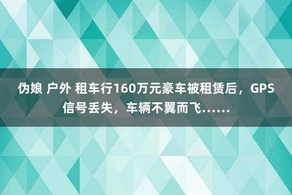 伪娘 户外 租车行160万元豪车被租赁后，GPS信号丢失，车辆不翼而飞……