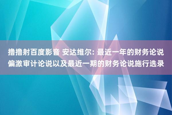 撸撸射百度影音 安达维尔: 最近一年的财务论说偏激审计论说以及最近一期的财务论说施行选录