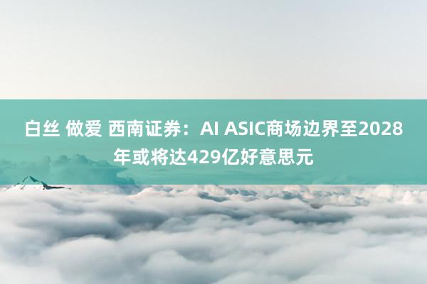 白丝 做爱 西南证券：AI ASIC商场边界至2028年或将达429亿好意思元