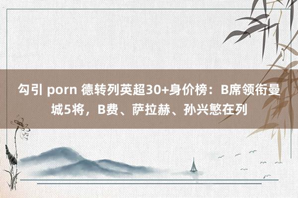 勾引 porn 德转列英超30+身价榜：B席领衔曼城5将，B费、萨拉赫、孙兴慜在列