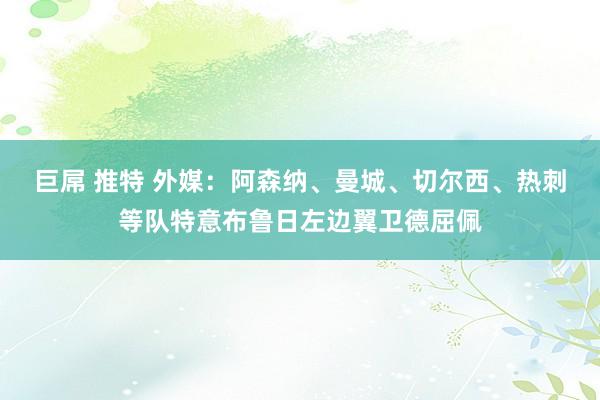 巨屌 推特 外媒：阿森纳、曼城、切尔西、热刺等队特意布鲁日左边翼卫德屈佩