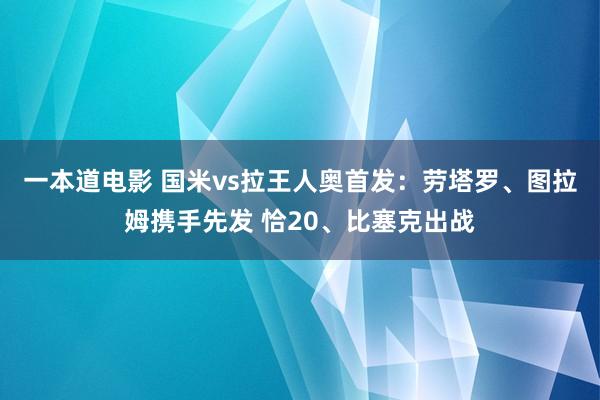 一本道电影 国米vs拉王人奥首发：劳塔罗、图拉姆携手先发 恰20、比塞克出战