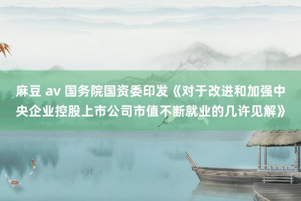 麻豆 av 国务院国资委印发《对于改进和加强中央企业控股上市公司市值不断就业的几许见解》