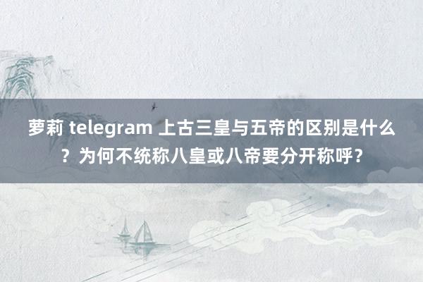 萝莉 telegram 上古三皇与五帝的区别是什么？为何不统称八皇或八帝要分开称呼？